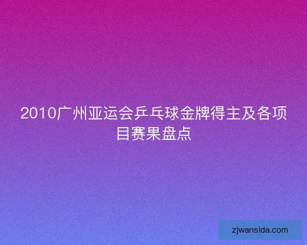 2010广州亚运会乒乓球金牌得主及各项目赛果盘点