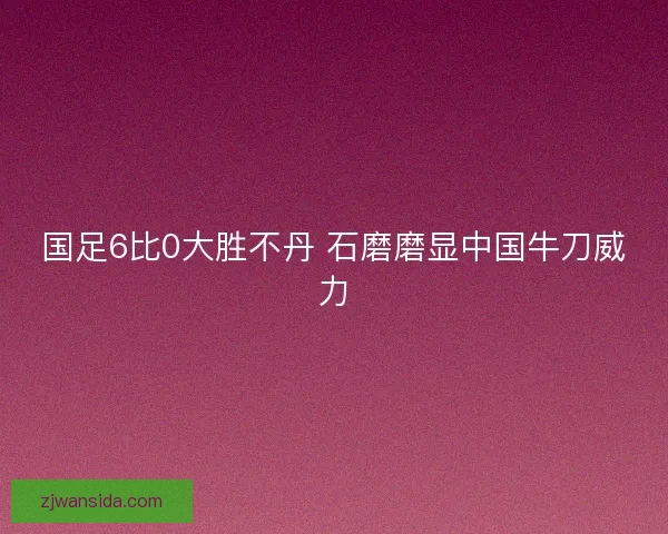 国足6比0大胜不丹 石磨磨显中国牛刀威力