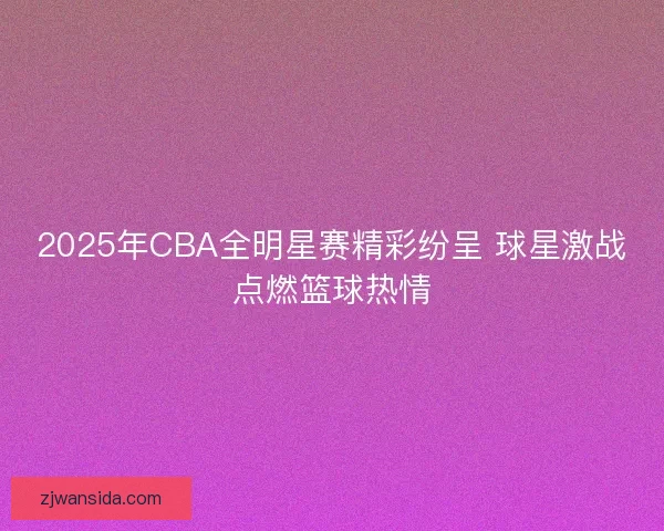 2025年CBA全明星赛精彩纷呈 球星激战点燃篮球热情 2025年CBA全明星赛精彩纷呈 球星激战点燃篮球热情