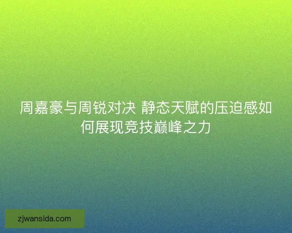 周嘉豪与周锐对决 静态天赋的压迫感如何展现竞技巅峰之力