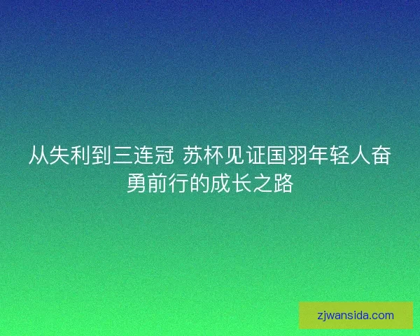 从失利到三连冠 苏杯见证国羽年轻人奋勇前行的成长之路