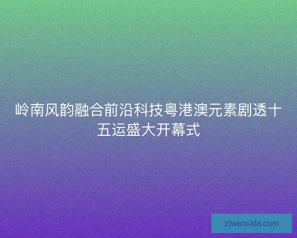岭南风韵融合前沿科技粤港澳元素剧透十五运盛大开幕式