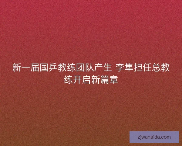 新一届国乒教练团队产生 李隼担任总教练开启新篇章