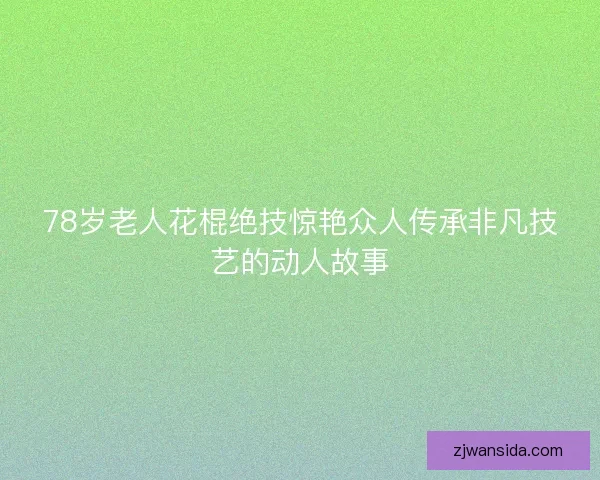 78岁老人花棍绝技惊艳众人传承非凡技艺的动人故事