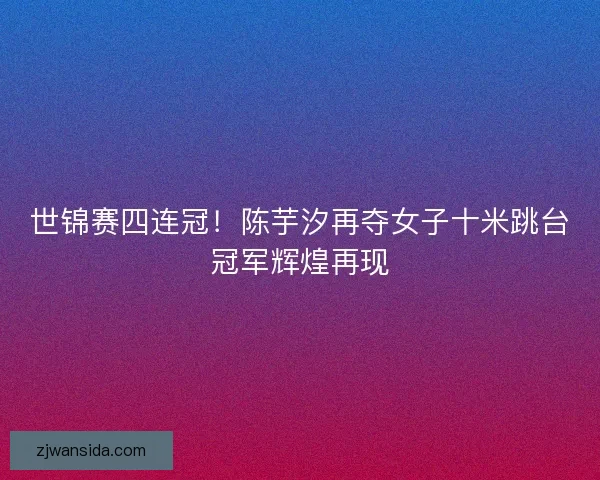 世锦赛四连冠!陈芋汐再夺女子十米跳台冠军辉煌再现 世锦赛四连冠!陈芋汐再夺女子十米跳台冠军辉煌再现
