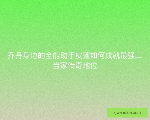 乔丹身边的全能助手皮蓬如何成就最强二当家传奇地位