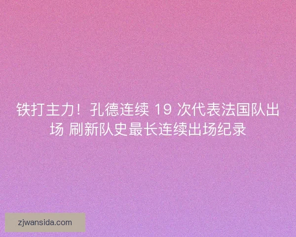 铁打主力！孔德连续 19 次代表法国队出场 刷新队史最长连续出场纪录