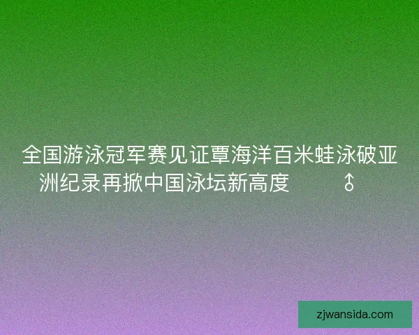 全国游泳冠军赛见证覃海洋百米蛙泳破亚洲纪录再掀中国泳坛新高度 🏊‍♂️