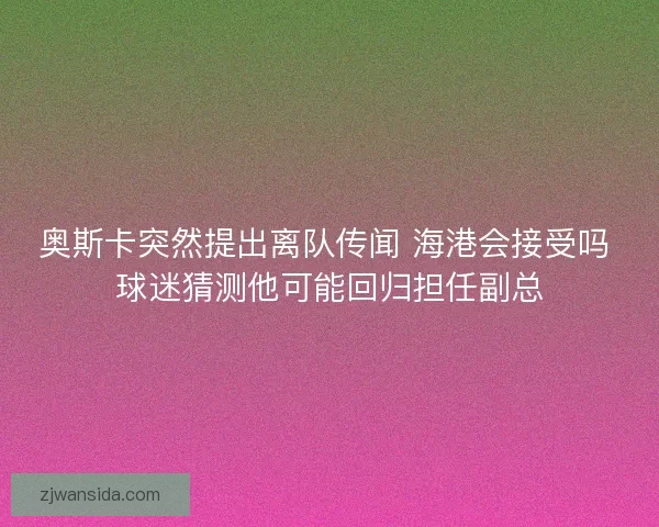 奥斯卡突然提出离队传闻 海港会接受吗 球迷猜测他可能回归担任副总