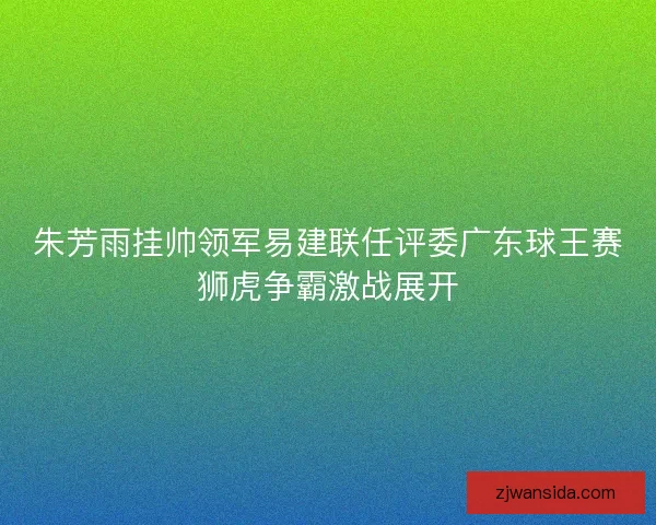 朱芳雨挂帅领军易建联任评委广东球王赛狮虎争霸激战展开