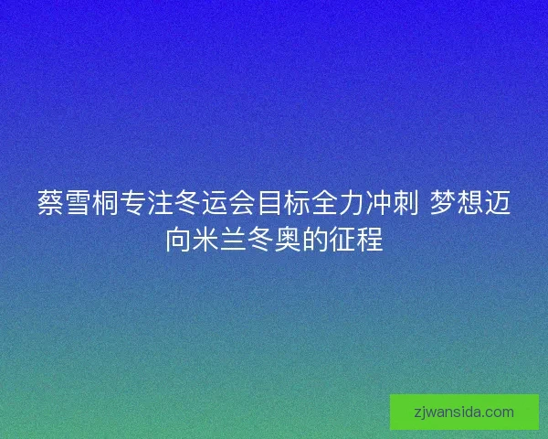 蔡雪桐专注冬运会目标全力冲刺 梦想迈向米兰冬奥的征程