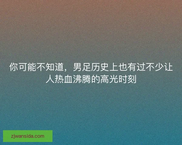 你可能不知道，男足历史上也有过不少让人热血沸腾的高光时刻