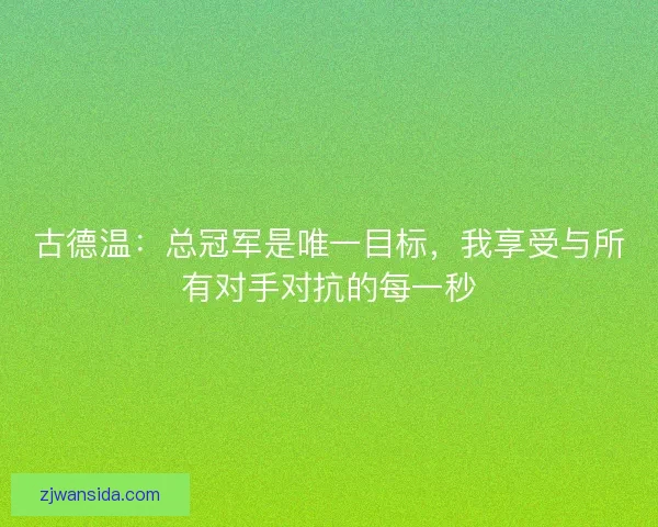 古德温：总冠军是唯一目标，我享受与所有对手对抗的每一秒