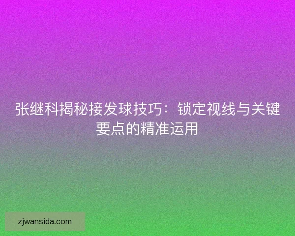 张继科揭秘接发球技巧:锁定视线与关键要点的精准运用 张继科揭秘接发球技巧:锁定视线与关键要点的精准运用
