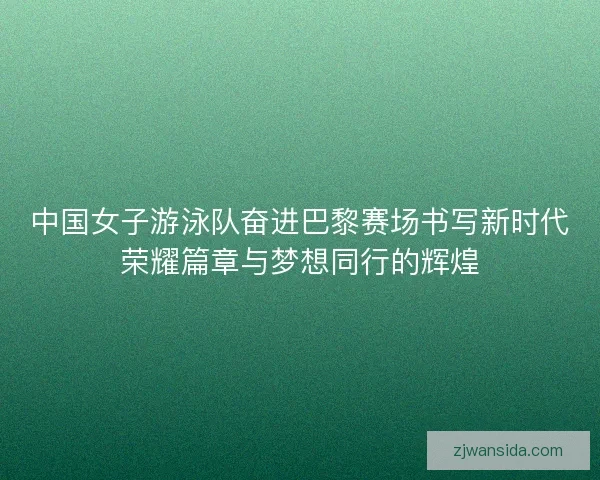 中国女子游泳队奋进巴黎赛场书写新时代荣耀篇章与梦想同行的辉煌