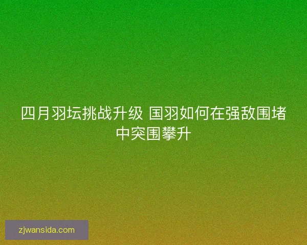 四月羽坛挑战升级 国羽如何在强敌围堵中突围攀升
