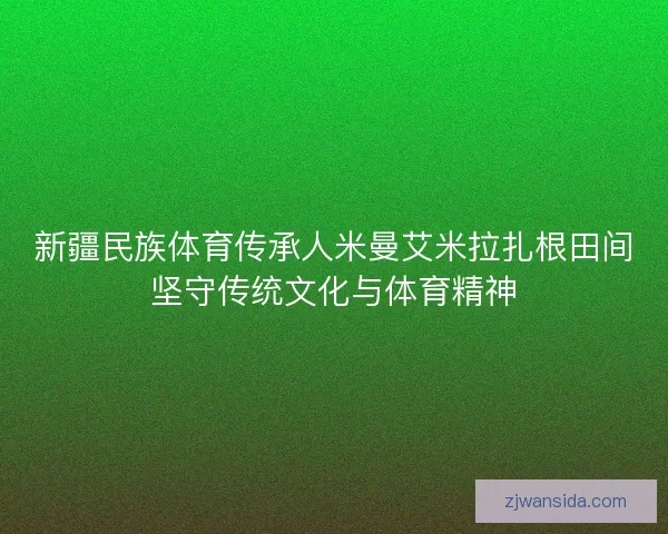 新疆民族体育传承人米曼艾米拉扎根田间坚守传统文化与体育精神